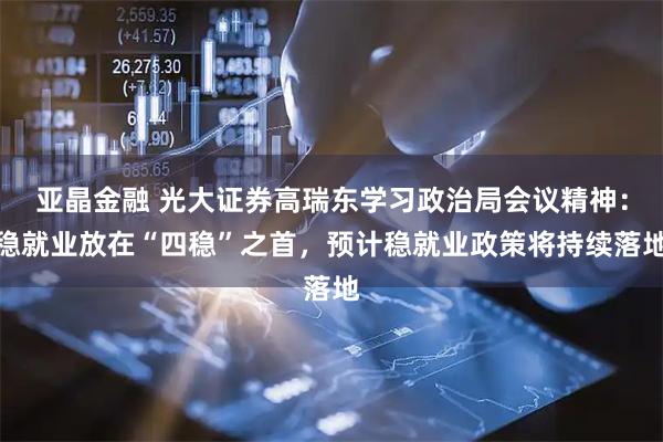 亚晶金融 光大证券高瑞东学习政治局会议精神：稳就业放在“四稳”之首，预计稳就业政策将持续落地