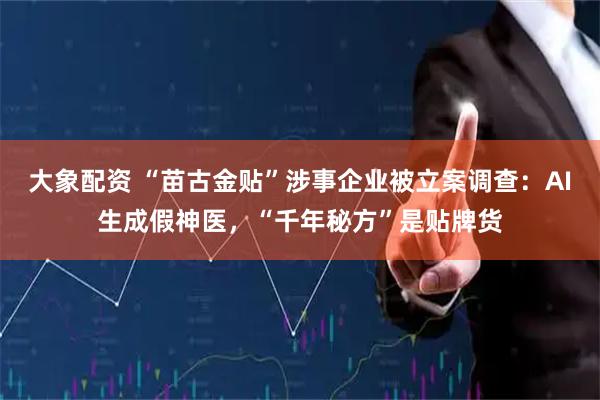 大象配资 “苗古金贴”涉事企业被立案调查：AI生成假神医，“千年秘方”是贴牌货