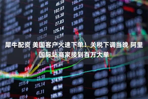 犀牛配资 美国客户火速下单！关税下调当晚 阿里国际站商家接到百万大单
