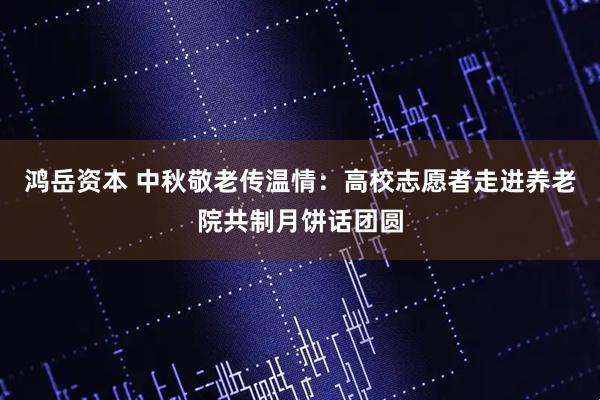 鸿岳资本 中秋敬老传温情：高校志愿者走进养老院共制月饼话团圆