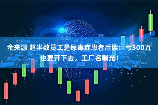金来源 超半数员工是尿毒症患者后续：亏300万也要开下去，工厂名曝光！