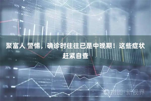 聚富人 警惕，确诊时往往已是中晚期！这些症状赶紧自查