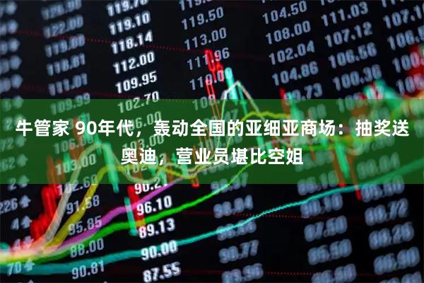 牛管家 90年代，轰动全国的亚细亚商场：抽奖送奥迪，营业员堪比空姐