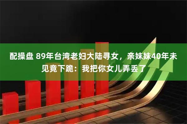 配操盘 89年台湾老妇大陆寻女，亲妹妹40年未见竟下跪：我把你女儿弄丢了