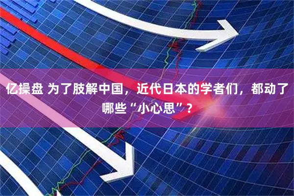 亿操盘 为了肢解中国，近代日本的学者们，都动了哪些“小心思”？