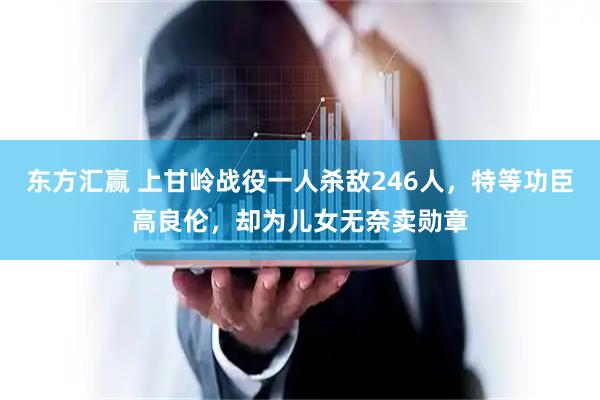 东方汇赢 上甘岭战役一人杀敌246人，特等功臣高良伦，却为儿女无奈卖勋章