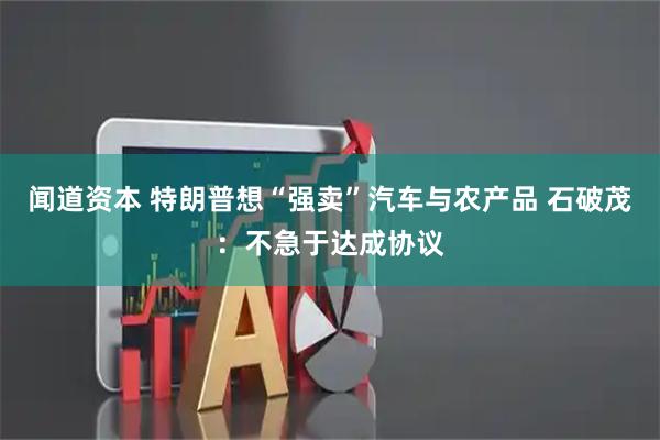 闻道资本 特朗普想“强卖”汽车与农产品 石破茂：不急于达成协议
