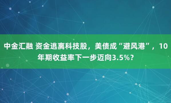 中金汇融 资金逃离科技股,美债成“避风港”,10年期收益率下一步迈向3.5%?