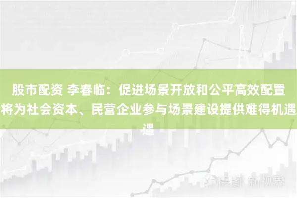 股市配资 李春临：促进场景开放和公平高效配置将为社会资本、民营企业参与场景建设提供难得机遇