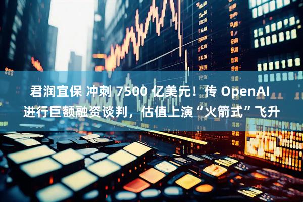 君润宜保 冲刺 7500 亿美元!传 OpenAI 进行巨额融资谈判,估值上演“火箭式”飞升