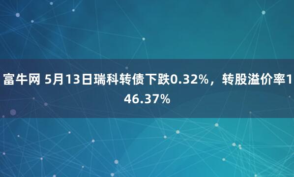 富牛网 5月13日瑞科转债下跌0.32%，转股溢价率146.37%
