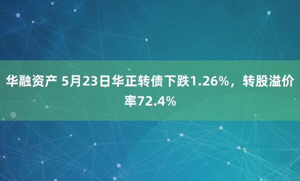 华融资产 5月23日华正转债下跌1.26%，转股溢价率72.4%