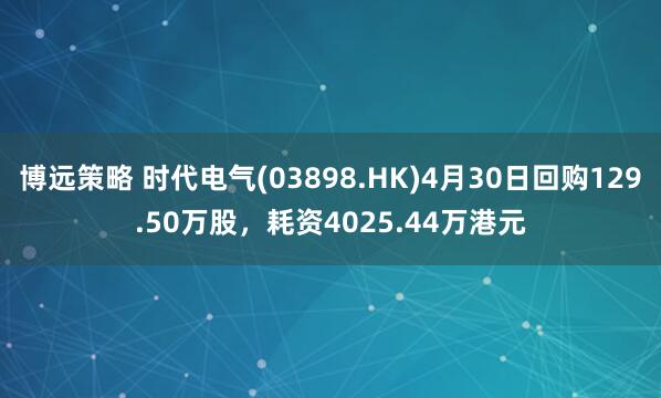 博远策略 时代电气(03898.HK)4月30日回购129.50万股，耗资4025.44万港元