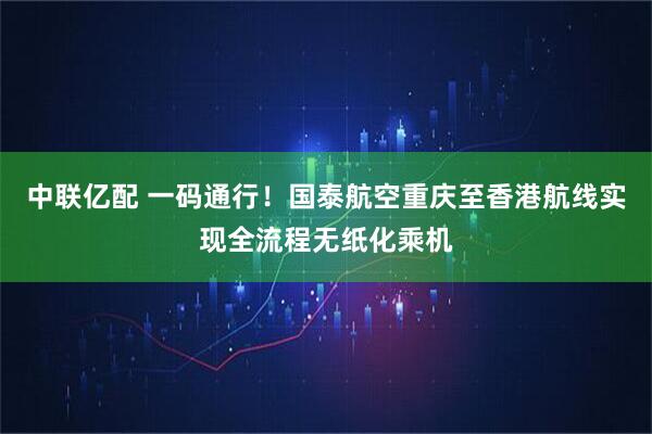 中联亿配 一码通行!国泰航空重庆至香港航线实现全流程无纸化乘机