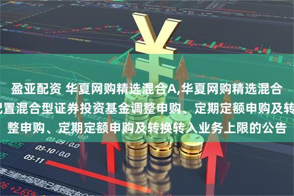 盈亚配资 华夏网购精选混合A,华夏网购精选混合C: 华夏网购精选灵活配置混合型证券投资基金调整申购、定期定额申购及转换转入业务上限的公告