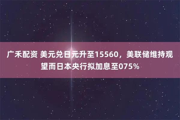广禾配资 美元兑日元升至15560，美联储维持观望而日本央行拟加息至075%