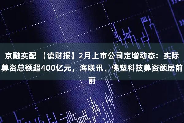 京融实配 【读财报】2月上市公司定增动态：实际募资总额超400亿元，海联讯、佛塑科技募资额居前