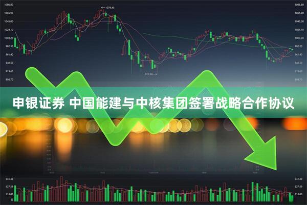 申银证券 中国能建与中核集团签署战略合作协议