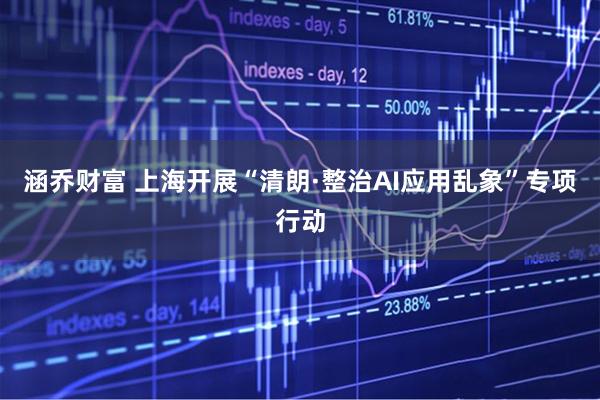 涵乔财富 上海开展“清朗·整治AI应用乱象”专项行动
