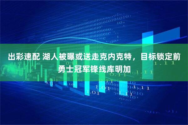 出彩速配 湖人被曝或送走克内克特,目标锁定前勇士冠军锋线库明加