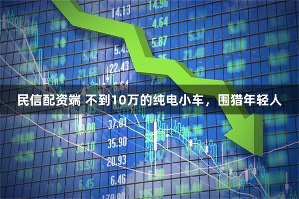 民信配资端 不到10万的纯电小车,围猎年轻人