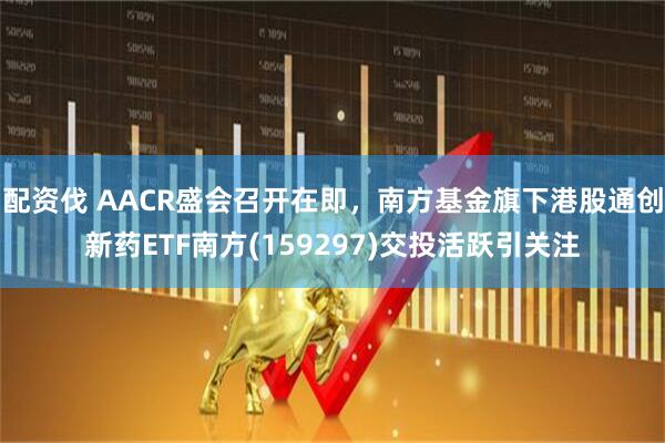 配资伐 AACR盛会召开在即，南方基金旗下港股通创新药ETF南方(159297)交投活跃引关注