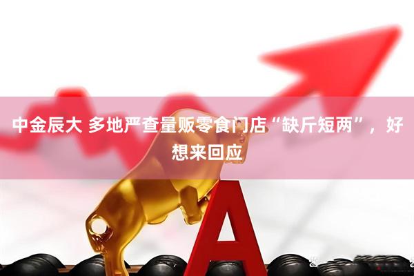 中金辰大 多地严查量贩零食门店“缺斤短两”，好想来回应